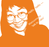 Hello, hello -- You have just landed on my site. Welcome to 'talk.to/ako', the site that contains writings of ako - Chikako Atsuta.